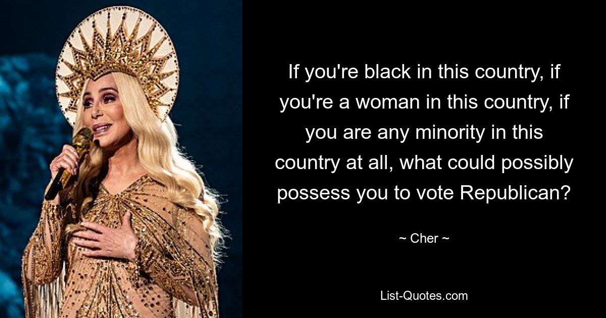 If you're black in this country, if you're a woman in this country, if you are any minority in this country at all, what could possibly possess you to vote Republican? — © Cher