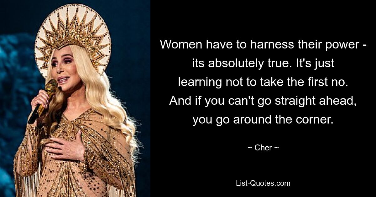 Women have to harness their power - its absolutely true. It's just learning not to take the first no. And if you can't go straight ahead, you go around the corner. — © Cher