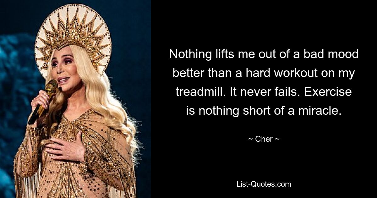 Nothing lifts me out of a bad mood better than a hard workout on my treadmill. It never fails. Exercise is nothing short of a miracle. — © Cher