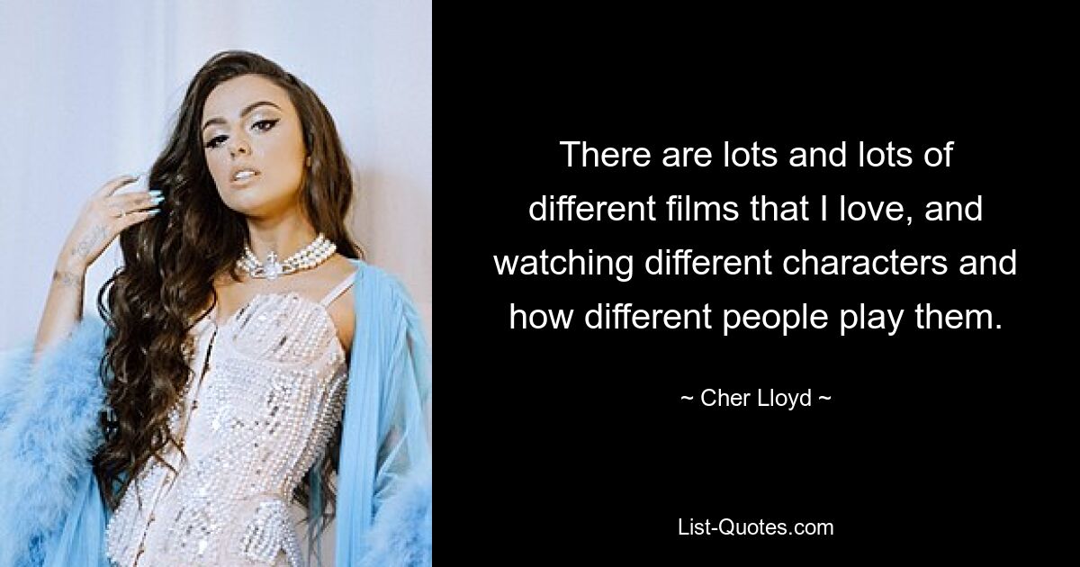 There are lots and lots of different films that I love, and watching different characters and how different people play them. — © Cher Lloyd