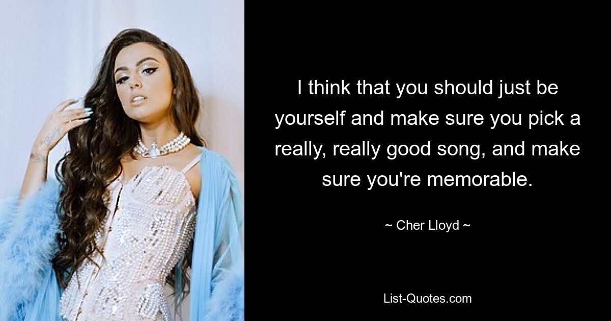 I think that you should just be yourself and make sure you pick a really, really good song, and make sure you're memorable. — © Cher Lloyd