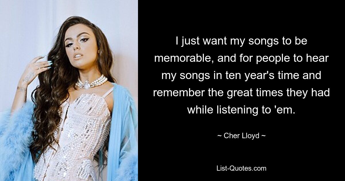 I just want my songs to be memorable, and for people to hear my songs in ten year's time and remember the great times they had while listening to 'em. — © Cher Lloyd