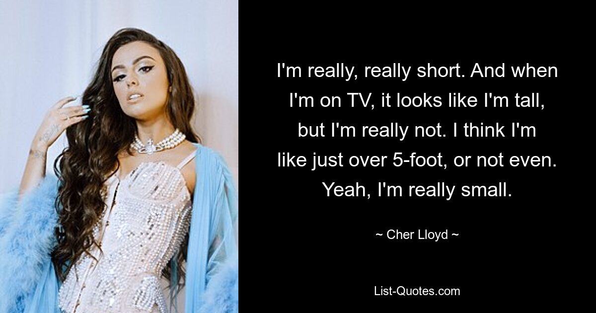 I'm really, really short. And when I'm on TV, it looks like I'm tall, but I'm really not. I think I'm like just over 5-foot, or not even. Yeah, I'm really small. — © Cher Lloyd