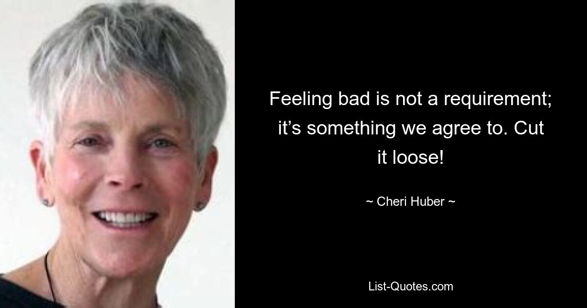 Feeling bad is not a requirement; it’s something we agree to. Cut it loose! — © Cheri Huber