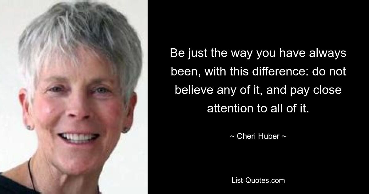 Be just the way you have always been, with this difference: do not believe any of it, and pay close attention to all of it. — © Cheri Huber