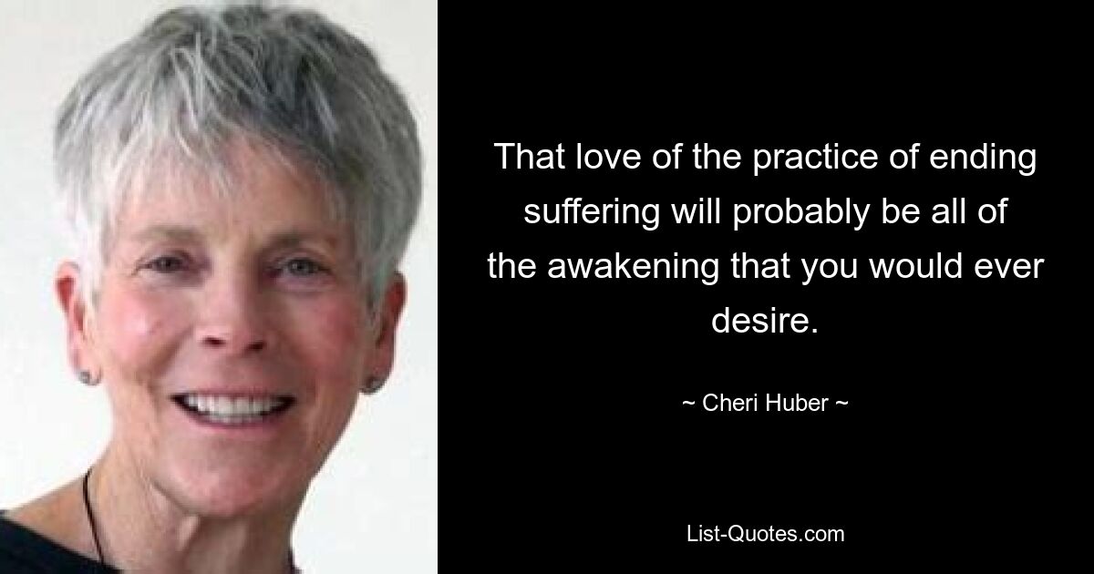 That love of the practice of ending suffering will probably be all of the awakening that you would ever desire. — © Cheri Huber