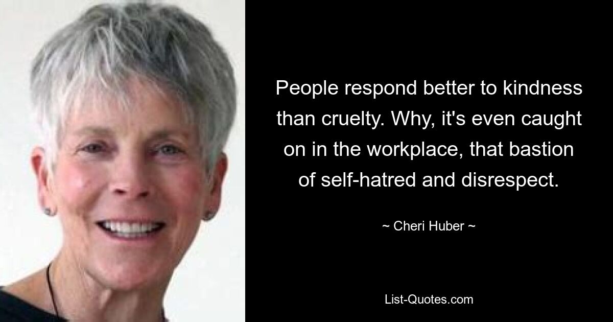 People respond better to kindness than cruelty. Why, it's even caught on in the workplace, that bastion of self-hatred and disrespect. — © Cheri Huber