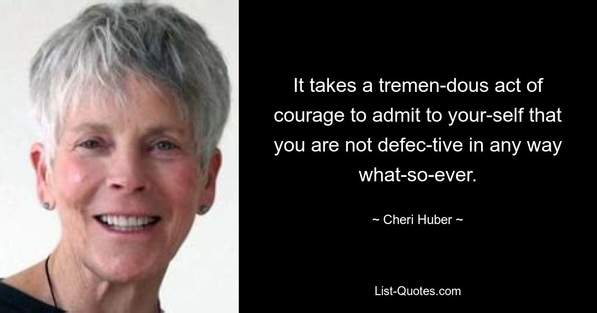 It takes a tremen­dous act of courage to admit to your­self that you are not defec­tive in any way what­so­ever. — © Cheri Huber