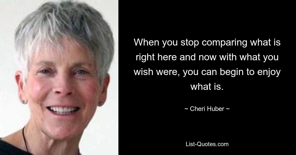 When you stop comparing what is right here and now with what you wish were, you can begin to enjoy what is. — © Cheri Huber