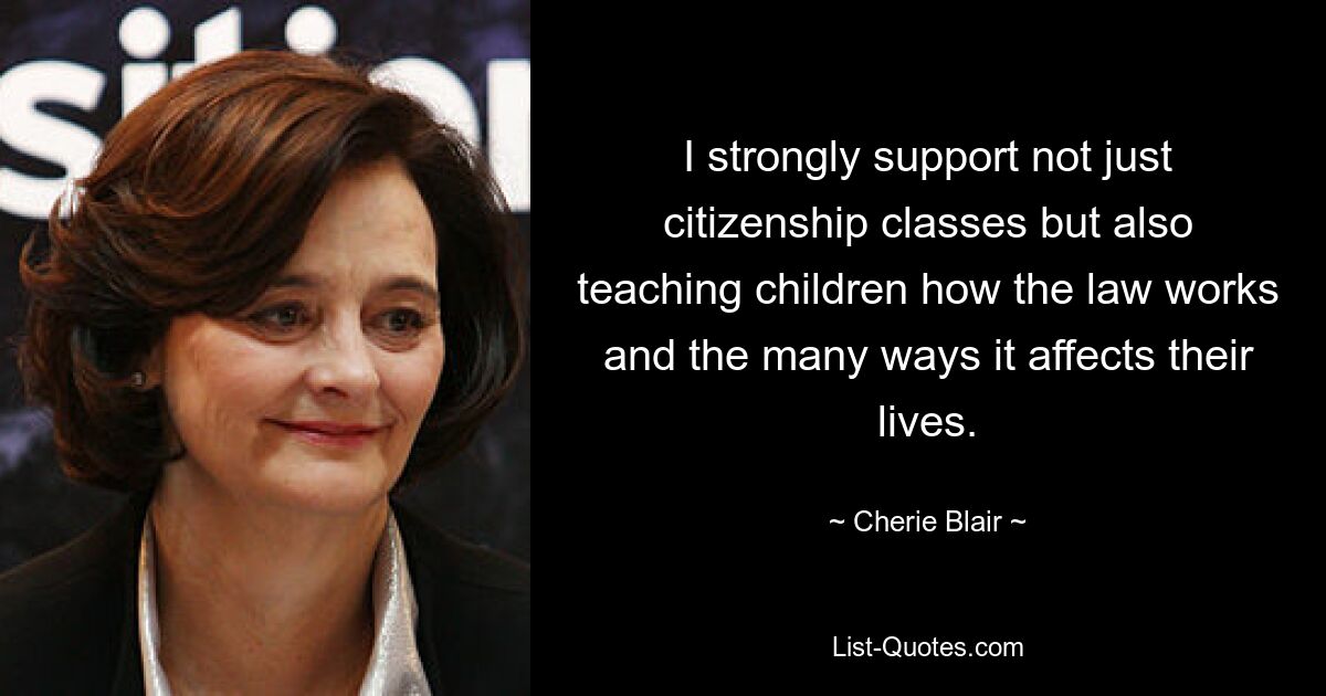 I strongly support not just citizenship classes but also teaching children how the law works and the many ways it affects their lives. — © Cherie Blair