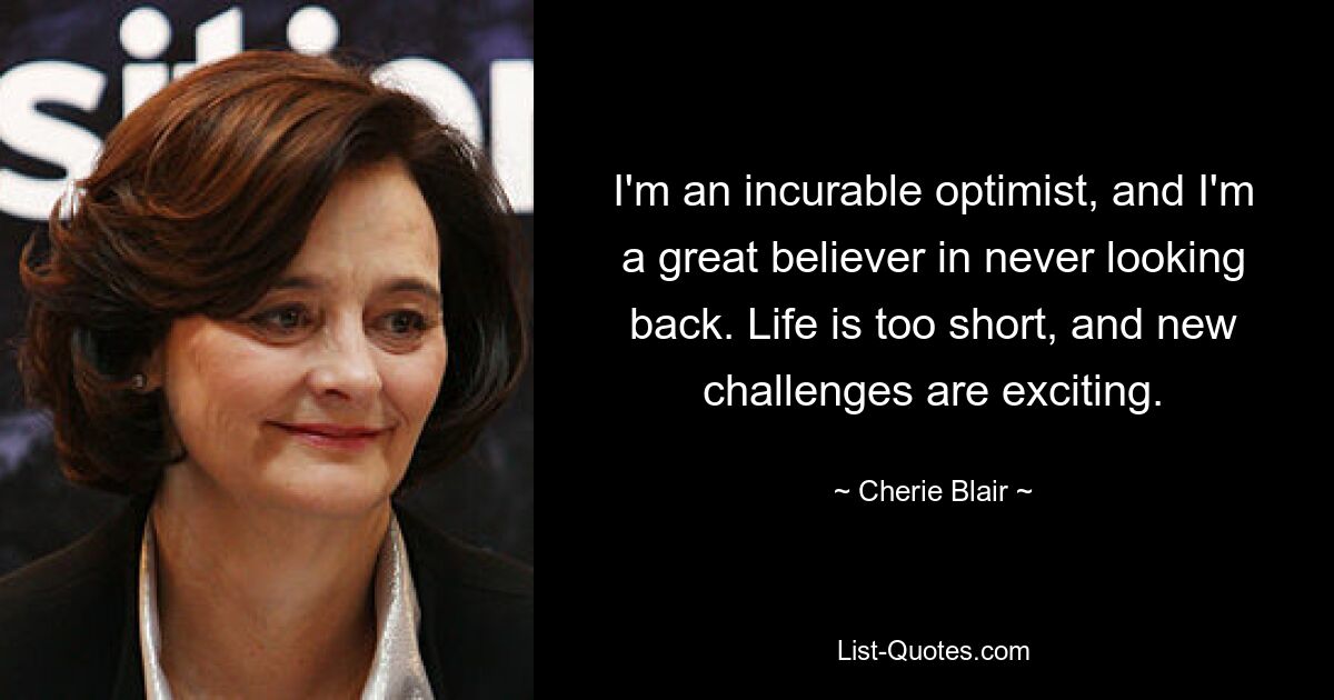 I'm an incurable optimist, and I'm a great believer in never looking back. Life is too short, and new challenges are exciting. — © Cherie Blair