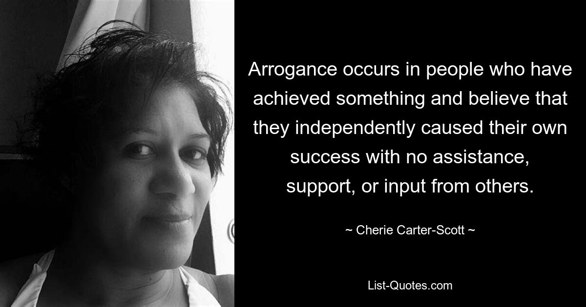 Arrogance occurs in people who have achieved something and believe that they independently caused their own success with no assistance, support, or input from others. — © Cherie Carter-Scott