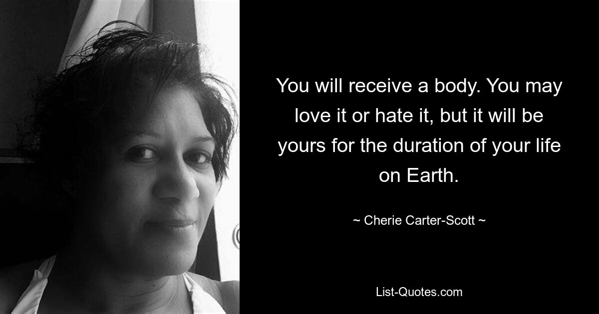 You will receive a body. You may love it or hate it, but it will be yours for the duration of your life on Earth. — © Cherie Carter-Scott