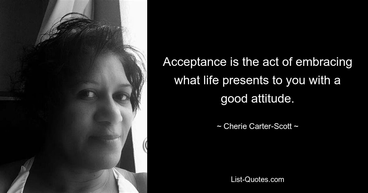 Acceptance is the act of embracing what life presents to you with a good attitude. — © Cherie Carter-Scott