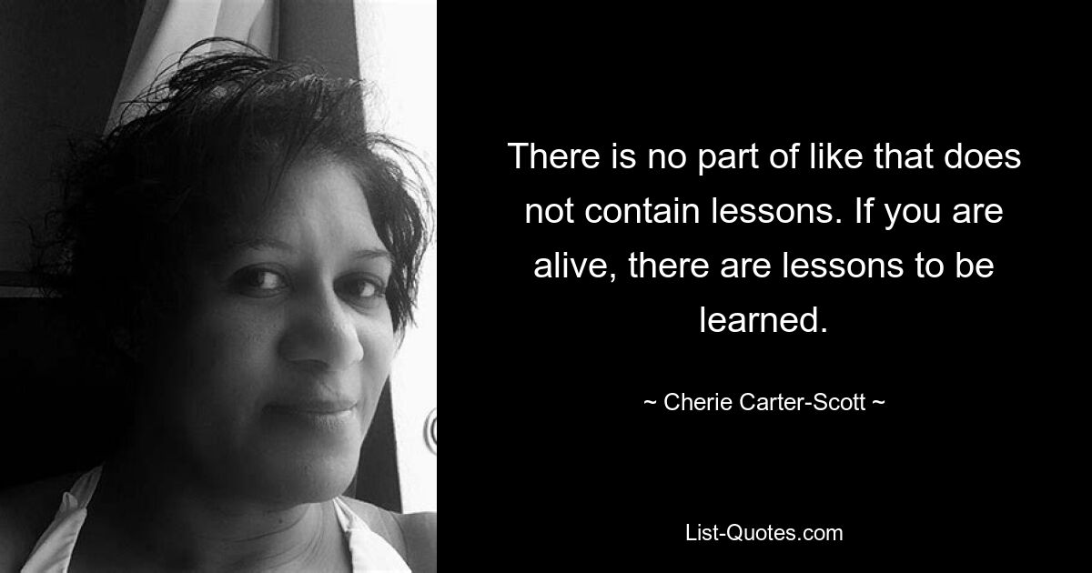 There is no part of like that does not contain lessons. If you are alive, there are lessons to be learned. — © Cherie Carter-Scott