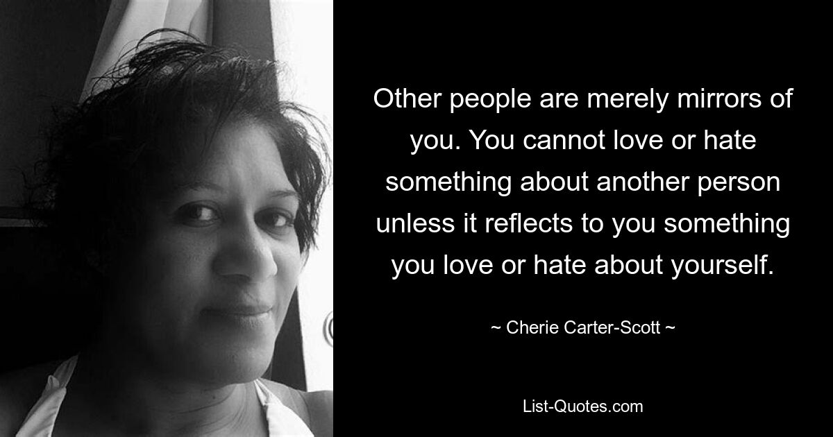 Other people are merely mirrors of you. You cannot love or hate something about another person unless it reflects to you something you love or hate about yourself. — © Cherie Carter-Scott