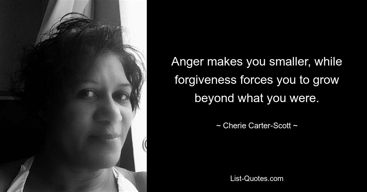 Anger makes you smaller, while forgiveness forces you to grow beyond what you were. — © Cherie Carter-Scott