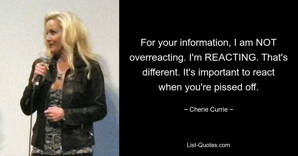 For your information, I am NOT overreacting. I'm REACTING. That's different. It's important to react when you're pissed off. — © Cherie Currie