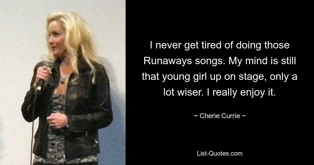 I never get tired of doing those Runaways songs. My mind is still that young girl up on stage, only a lot wiser. I really enjoy it. — © Cherie Currie