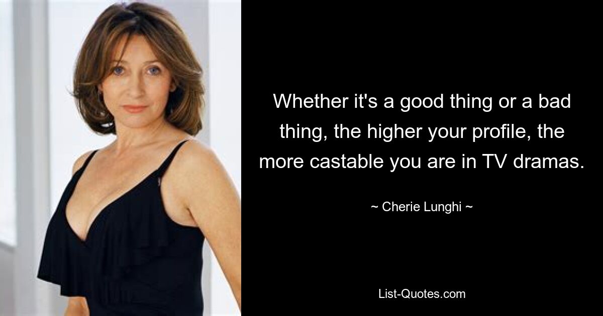 Whether it's a good thing or a bad thing, the higher your profile, the more castable you are in TV dramas. — © Cherie Lunghi