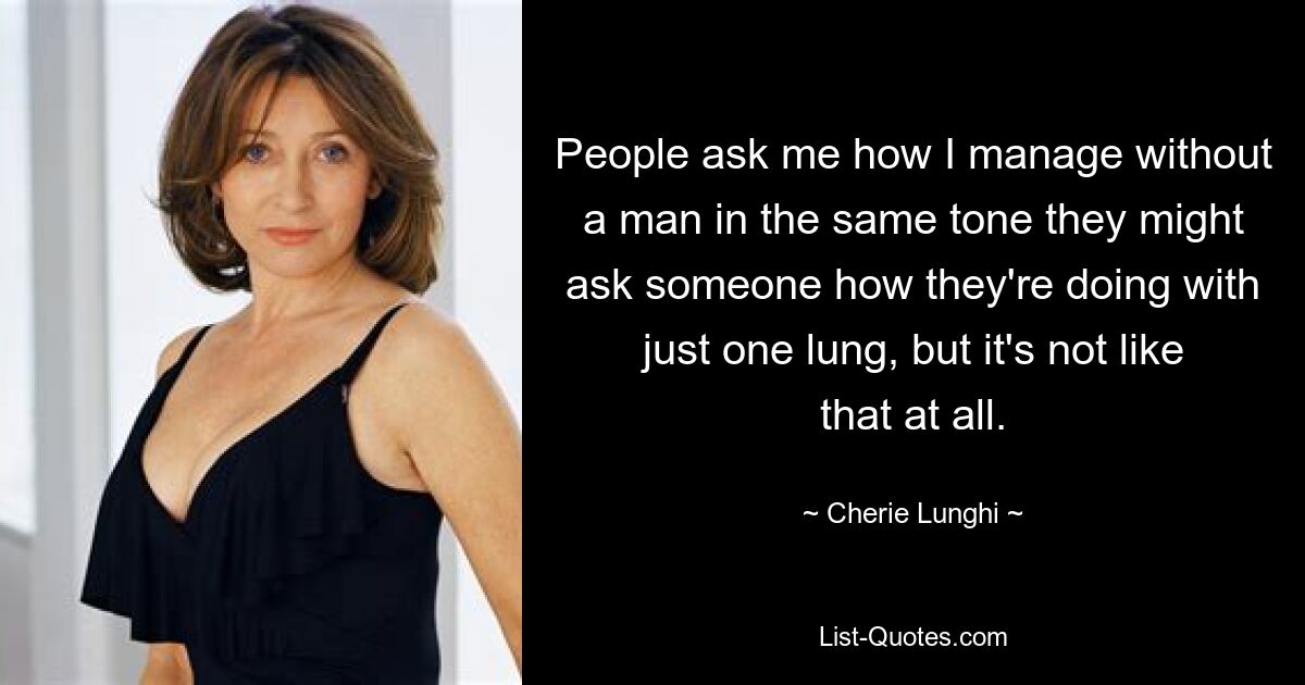 People ask me how I manage without a man in the same tone they might ask someone how they're doing with just one lung, but it's not like that at all. — © Cherie Lunghi