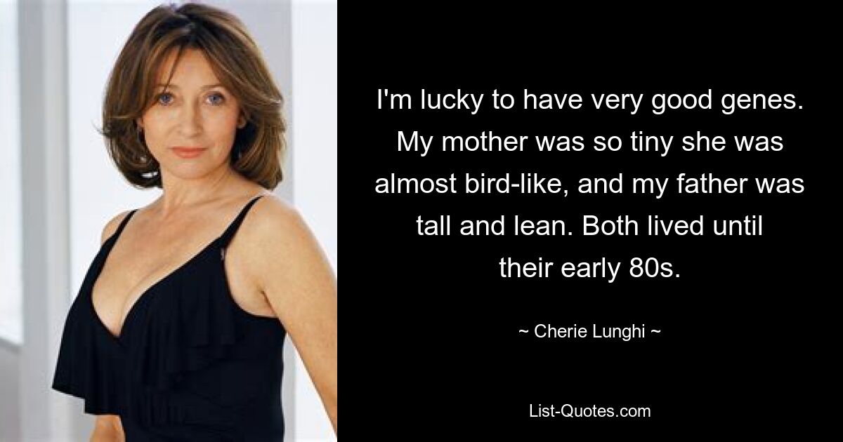 I'm lucky to have very good genes. My mother was so tiny she was almost bird-like, and my father was tall and lean. Both lived until their early 80s. — © Cherie Lunghi