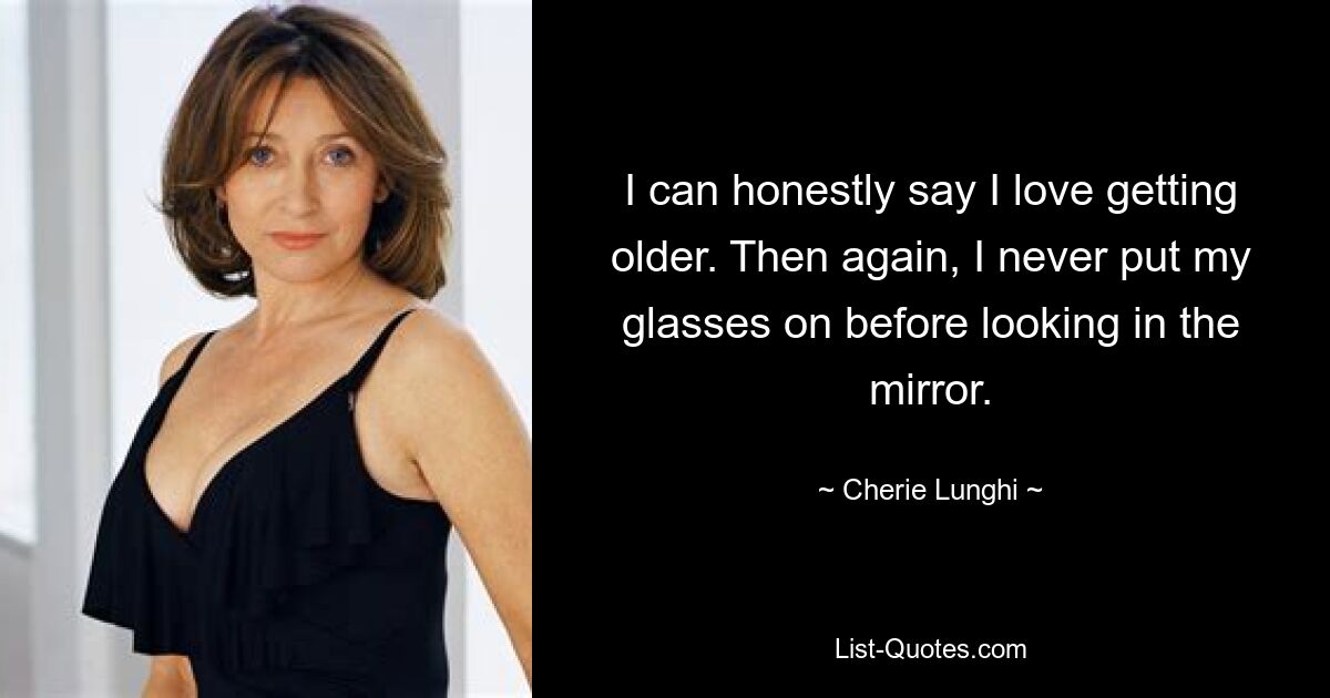 I can honestly say I love getting older. Then again, I never put my glasses on before looking in the mirror. — © Cherie Lunghi