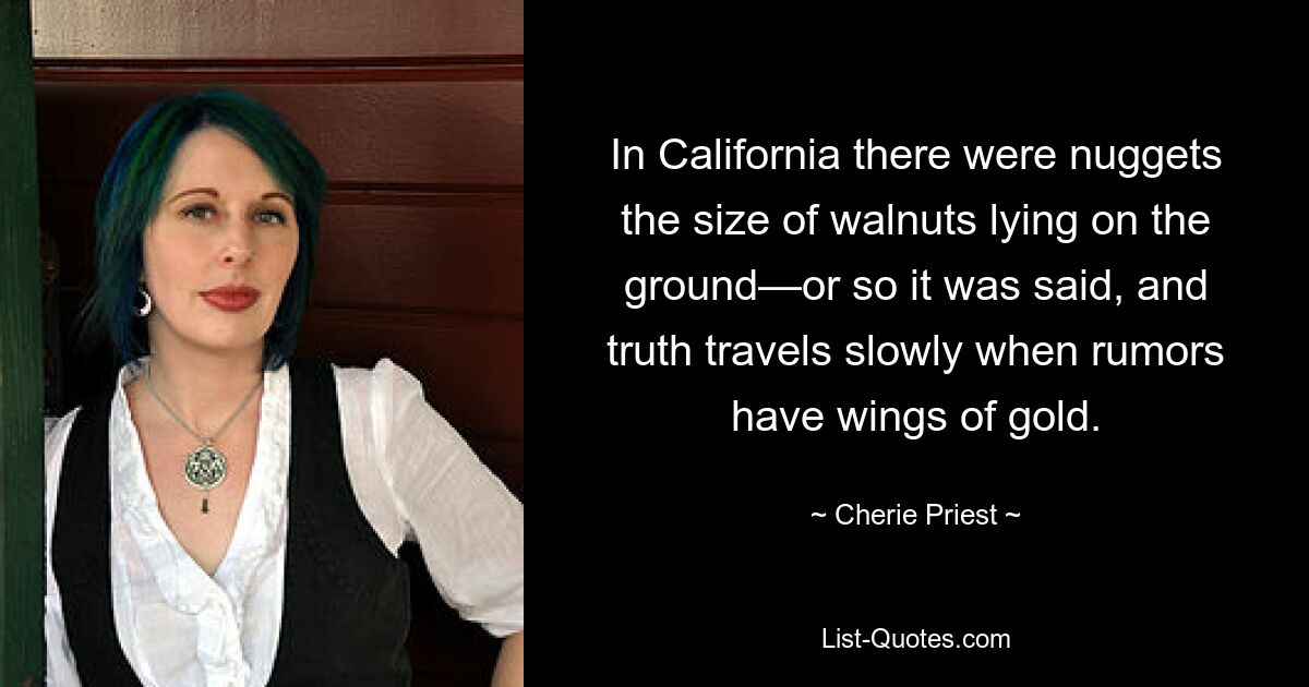 In California there were nuggets the size of walnuts lying on the ground—or so it was said, and truth travels slowly when rumors have wings of gold. — © Cherie Priest