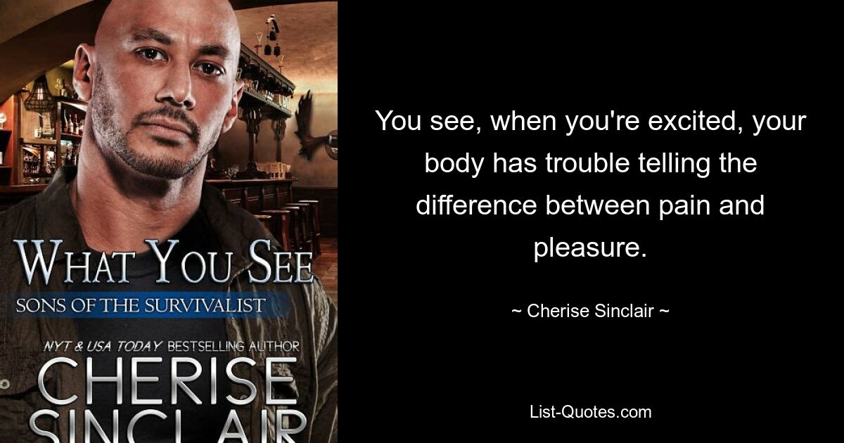 You see, when you're excited, your body has trouble telling the difference between pain and pleasure. — © Cherise Sinclair