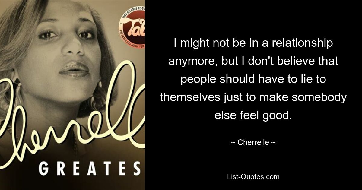 I might not be in a relationship anymore, but I don't believe that people should have to lie to themselves just to make somebody else feel good. — © Cherrelle