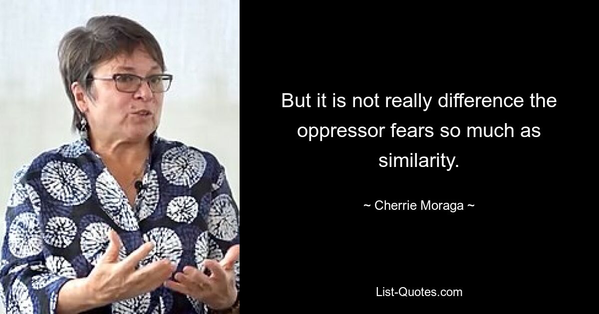 But it is not really difference the oppressor fears so much as similarity. — © Cherrie Moraga