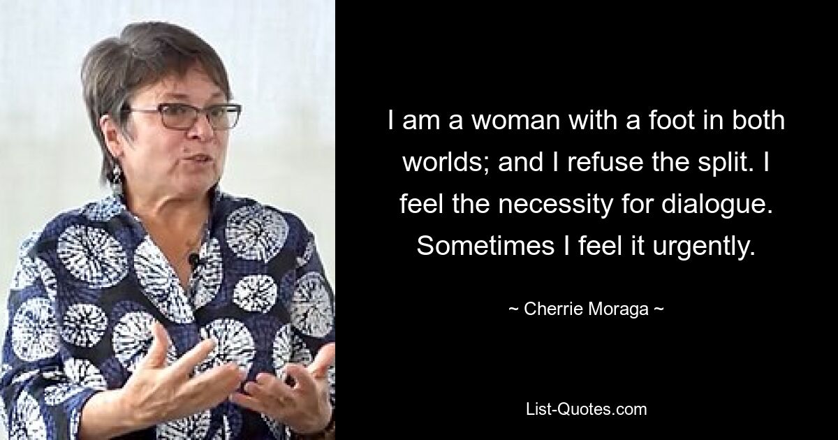 I am a woman with a foot in both worlds; and I refuse the split. I feel the necessity for dialogue. Sometimes I feel it urgently. — © Cherrie Moraga