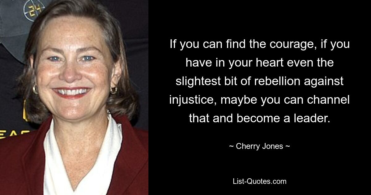 If you can find the courage, if you have in your heart even the slightest bit of rebellion against injustice, maybe you can channel that and become a leader. — © Cherry Jones