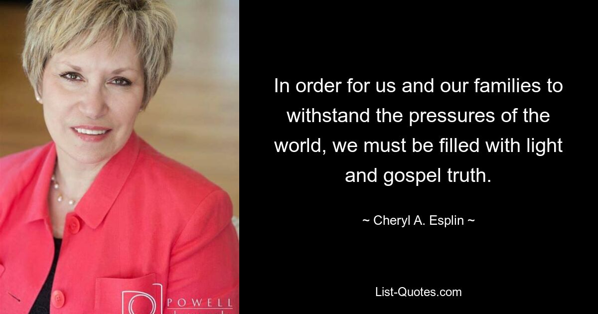 In order for us and our families to withstand the pressures of the world, we must be filled with light and gospel truth. — © Cheryl A. Esplin