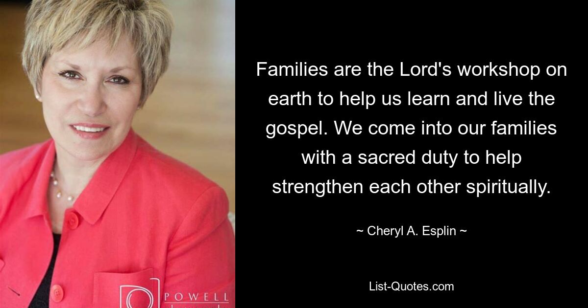 Families are the Lord's workshop on earth to help us learn and live the gospel. We come into our families with a sacred duty to help strengthen each other spiritually. — © Cheryl A. Esplin