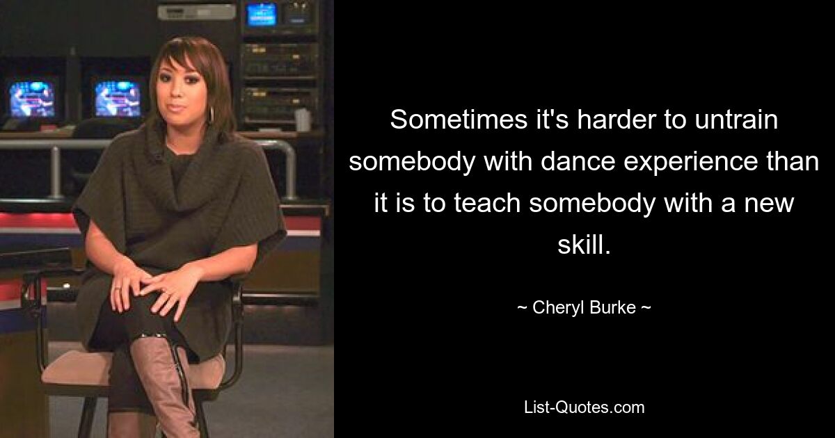 Sometimes it's harder to untrain somebody with dance experience than it is to teach somebody with a new skill. — © Cheryl Burke