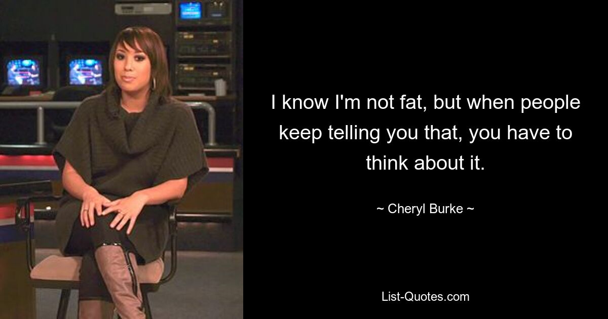 I know I'm not fat, but when people keep telling you that, you have to think about it. — © Cheryl Burke