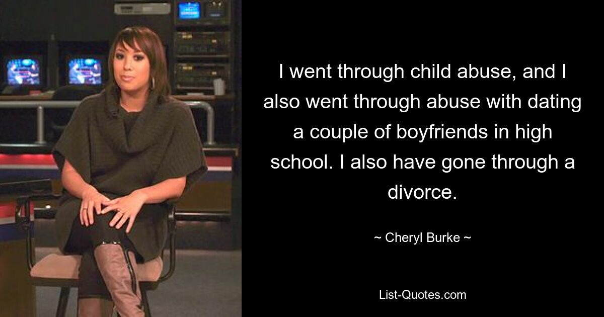 I went through child abuse, and I also went through abuse with dating a couple of boyfriends in high school. I also have gone through a divorce. — © Cheryl Burke