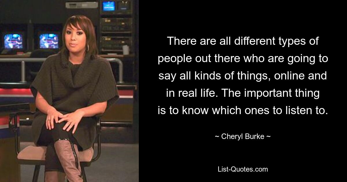 There are all different types of people out there who are going to say all kinds of things, online and in real life. The important thing is to know which ones to listen to. — © Cheryl Burke