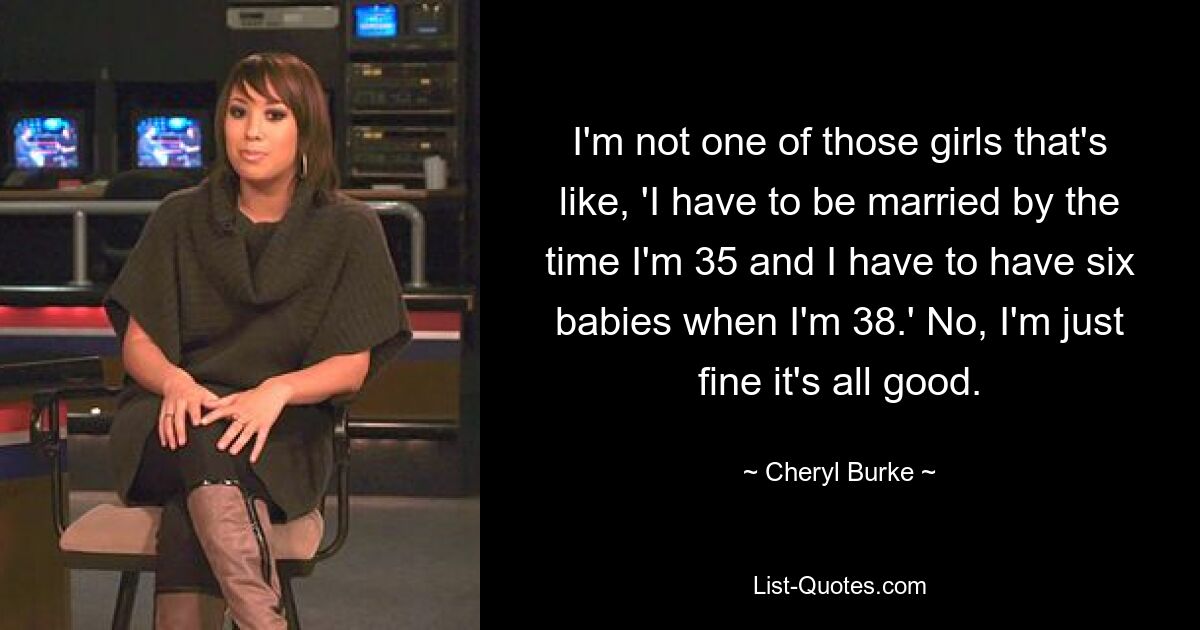 I'm not one of those girls that's like, 'I have to be married by the time I'm 35 and I have to have six babies when I'm 38.' No, I'm just fine it's all good. — © Cheryl Burke