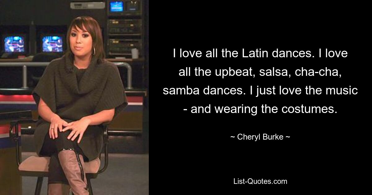 I love all the Latin dances. I love all the upbeat, salsa, cha-cha, samba dances. I just love the music - and wearing the costumes. — © Cheryl Burke