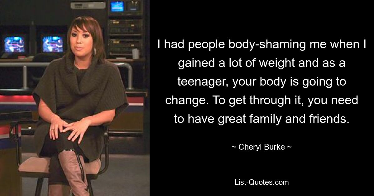 I had people body-shaming me when I gained a lot of weight and as a teenager, your body is going to change. To get through it, you need to have great family and friends. — © Cheryl Burke