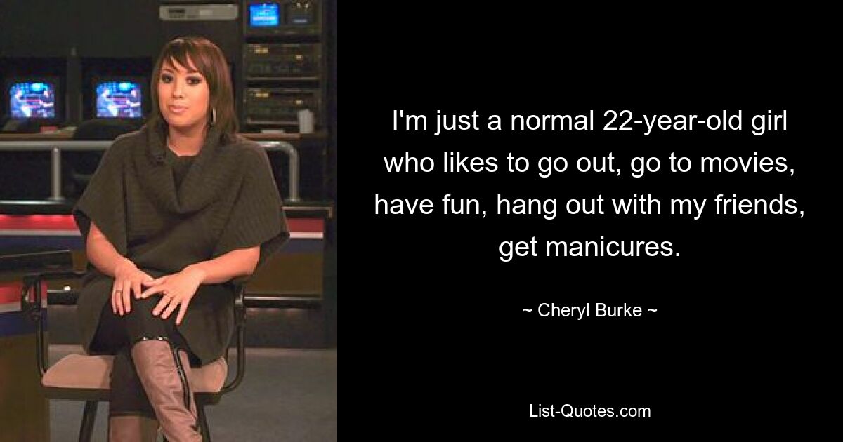 I'm just a normal 22-year-old girl who likes to go out, go to movies, have fun, hang out with my friends, get manicures. — © Cheryl Burke