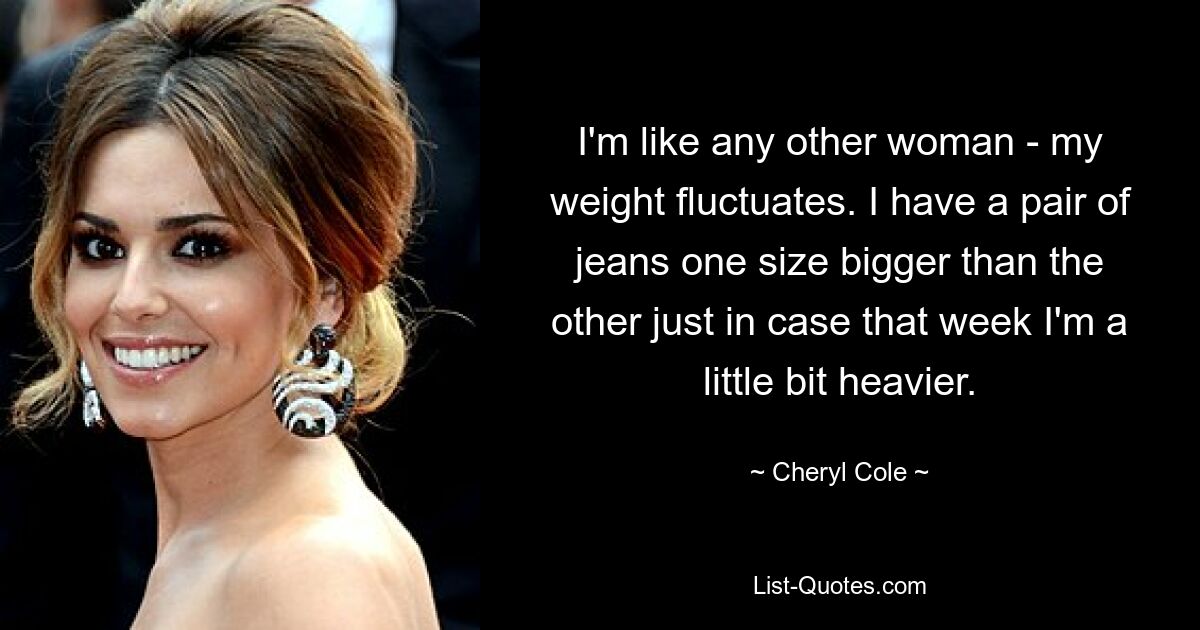 I'm like any other woman - my weight fluctuates. I have a pair of jeans one size bigger than the other just in case that week I'm a little bit heavier. — © Cheryl Cole