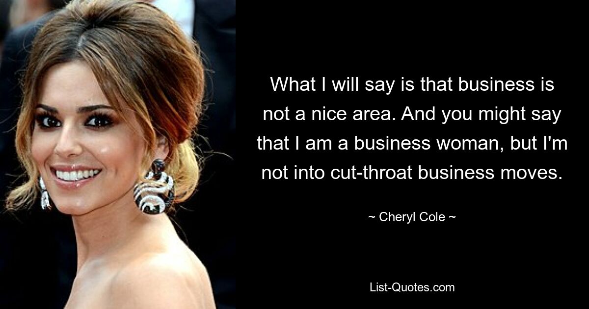 What I will say is that business is not a nice area. And you might say that I am a business woman, but I'm not into cut-throat business moves. — © Cheryl Cole