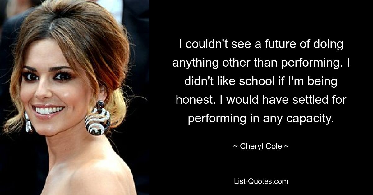 I couldn't see a future of doing anything other than performing. I didn't like school if I'm being honest. I would have settled for performing in any capacity. — © Cheryl Cole