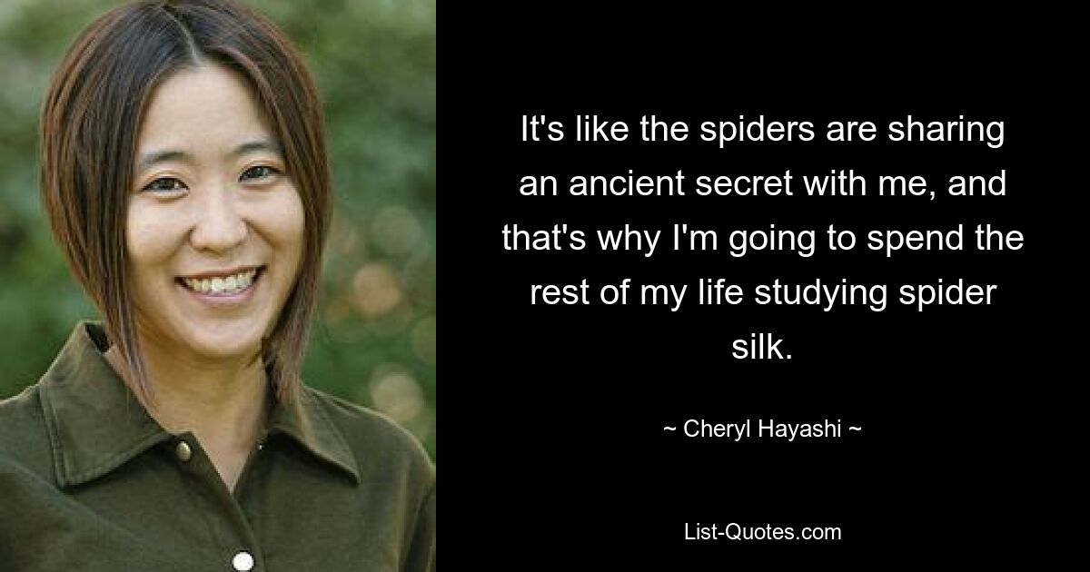 It's like the spiders are sharing an ancient secret with me, and that's why I'm going to spend the rest of my life studying spider silk. — © Cheryl Hayashi