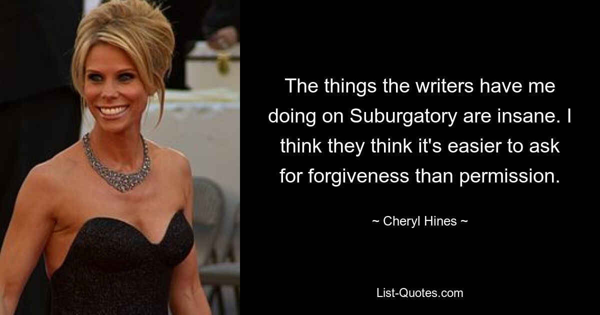 The things the writers have me doing on Suburgatory are insane. I think they think it's easier to ask for forgiveness than permission. — © Cheryl Hines