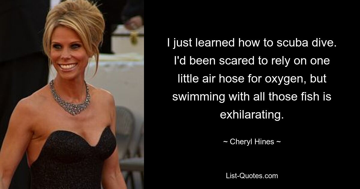 I just learned how to scuba dive. I'd been scared to rely on one little air hose for oxygen, but swimming with all those fish is exhilarating. — © Cheryl Hines