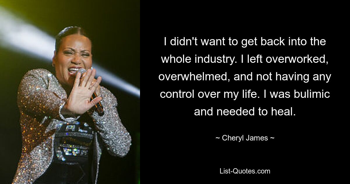 I didn't want to get back into the whole industry. I left overworked, overwhelmed, and not having any control over my life. I was bulimic and needed to heal. — © Cheryl James